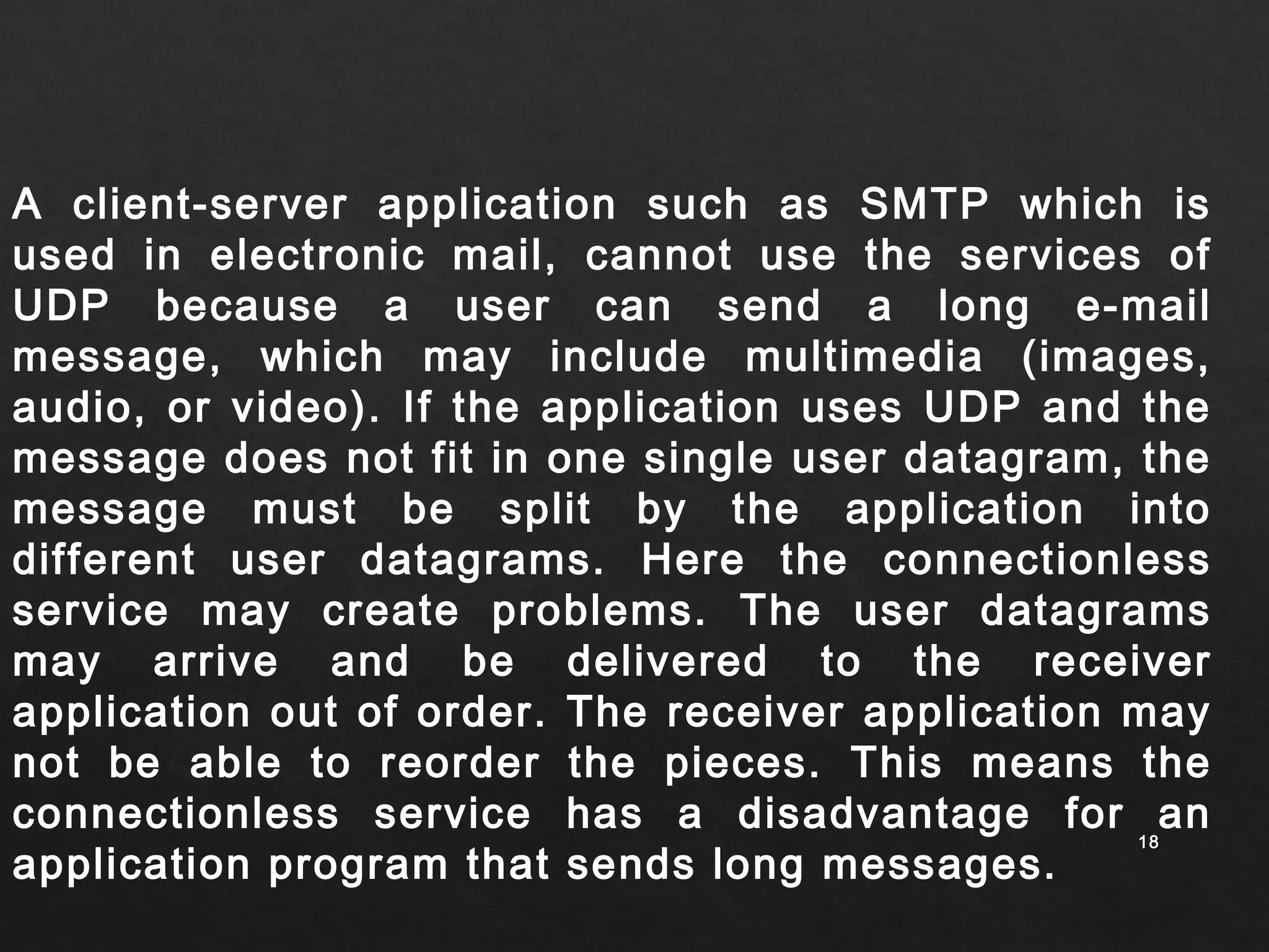 A client-server application such as SMTP which is 
used in electronic mail, cannot use the services of 
UDP because a user can send a long e-mail 
message, which may include multimedia (images, 
audio, or video). If the application uses UDP and the 
message does not fit in one single user datagram, the 
message must be split by the application into 
different user datagrams. Here the connectionless 
service may create problems. The user datagrams 
may arrive and be delivered to the receiver 
application out of order. The receiver application may 
not be able to reorder the pieces. This means the 
connectionless service has a disadvantage for an 
application program that sends long messages. 
1188 
 