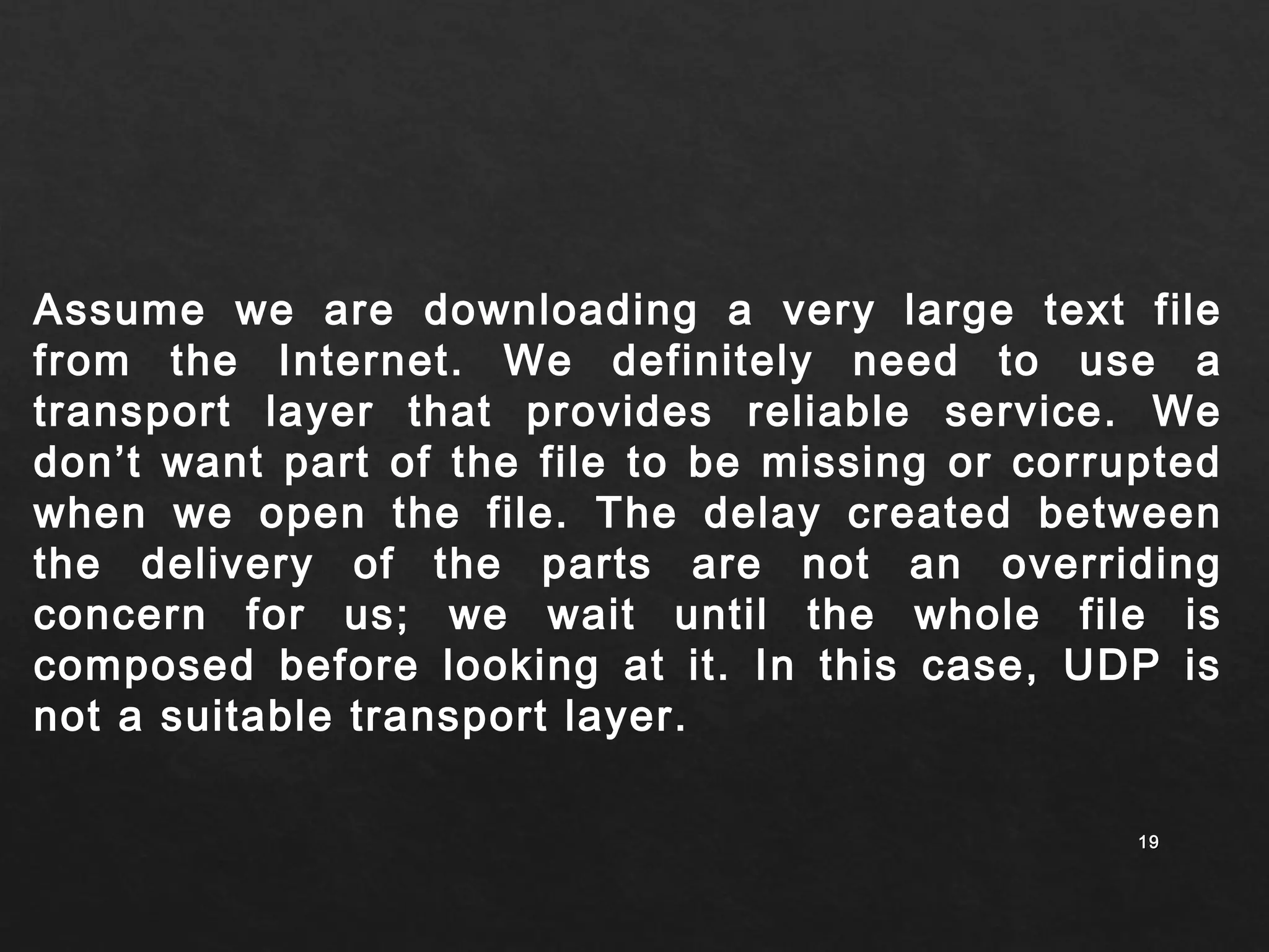 Assume we are downloading a very large text file 
from the Internet. We definitely need to use a 
transport layer that provides reliable service. We 
don’t want part of the file to be missing or corrupted 
when we open the file. The delay created between 
the delivery of the parts are not an overriding 
concern for us; we wait until the whole file is 
composed before looking at it. In this case, UDP is 
not a suitable transport layer. 
1199 
 