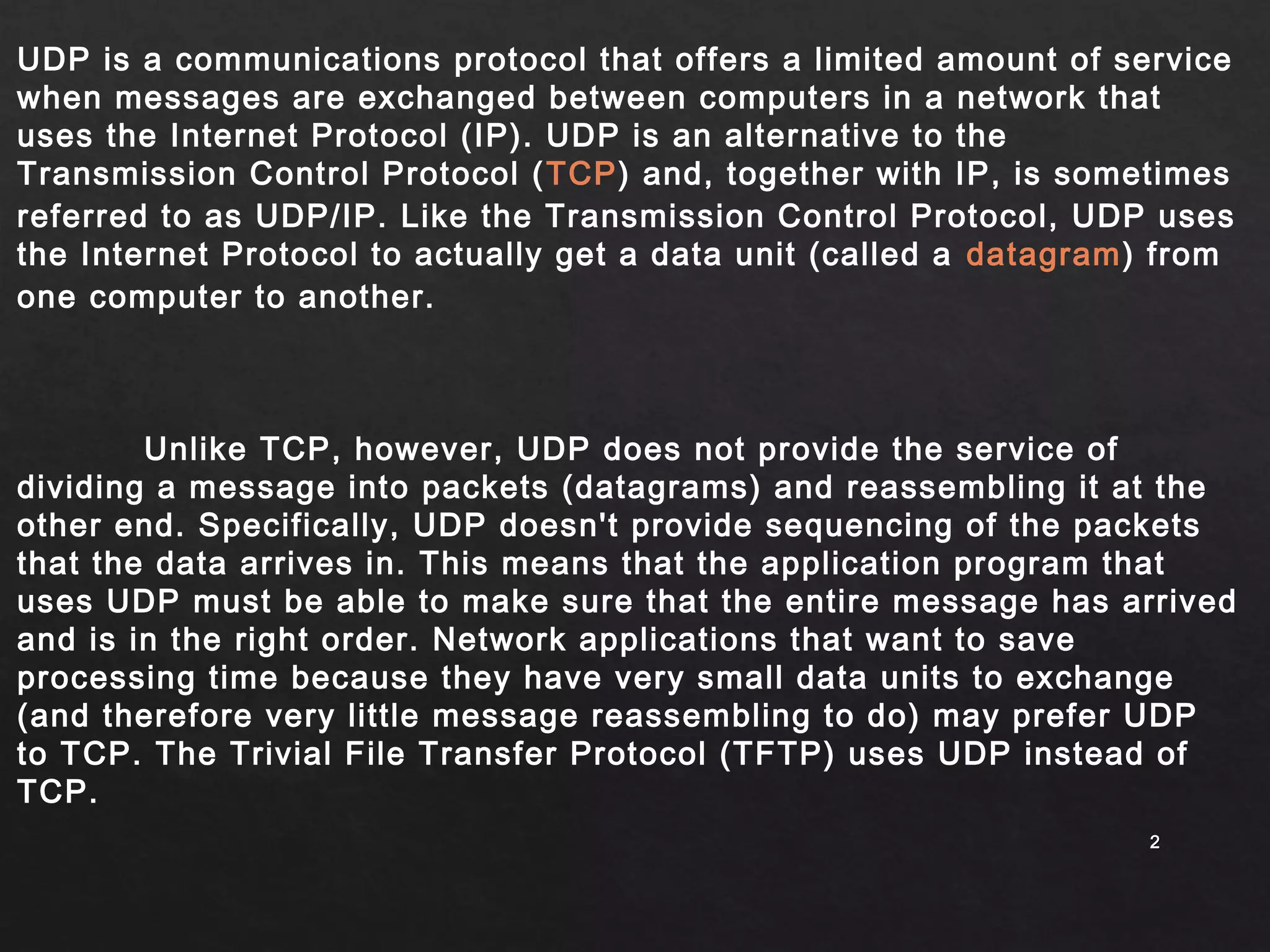 UDP is a communications protocol that offers a limited amount of service 
when messages are exchanged between computers in a network that 
uses the Internet Protocol (IP). UDP is an alternative to the 
Transmission Control Protocol (TCP) and, together with IP, is sometimes 
referred to as UDP/IP. Like the Transmission Control Protocol, UDP uses 
the Internet Protocol to actually get a data unit (called a datagram) from 
one computer to another. 
22 
Unlike TCP, however, UDP does not provide the service of 
dividing a message into packets (datagrams) and reassembling it at the 
other end. Specifically, UDP doesn't provide sequencing of the packets 
that the data arrives in. This means that the application program that 
uses UDP must be able to make sure that the entire message has arrived 
and is in the right order. Network applications that want to save 
processing time because they have very small data units to exchange 
(and therefore very little message reassembling to do) may prefer UDP 
to TCP. The Trivial File Transfer Protocol (TFTP) uses UDP instead of 
TCP. 
 