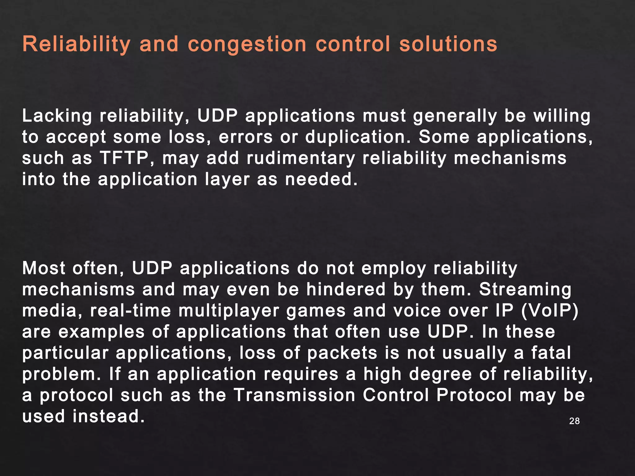 2288 
Reliability and congestion control solutions 
Lacking reliability, UDP applications must generally be willing 
to accept some loss, errors or duplication. Some applications, 
such as TFTP, may add rudimentary reliability mechanisms 
into the application layer as needed. 
Most often, UDP applications do not employ reliability 
mechanisms and may even be hindered by them. Streaming 
media, real-time multiplayer games and voice over IP (VoIP) 
are examples of applications that often use UDP. In these 
particular applications, loss of packets is not usually a fatal 
problem. If an application requires a high degree of reliability, 
a protocol such as the Transmission Control Protocol may be 
used instead. 
 