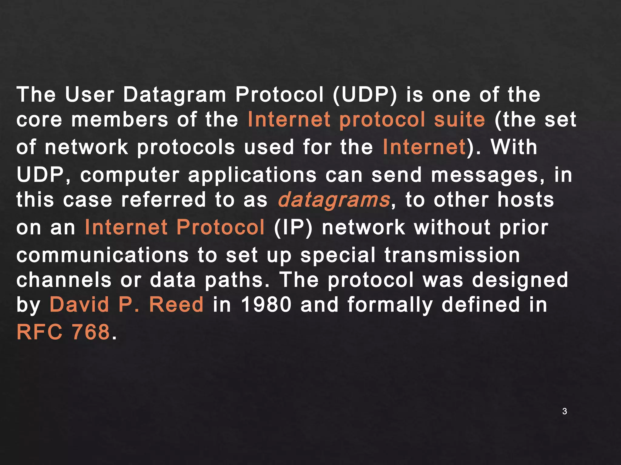 The User Datagram Protocol (UDP) is one of the 
core members of the Internet protocol suite (the set 
of network protocols used for the Internet). With 
UDP, computer applications can send messages, in 
this case referred to as datagrams , to other hosts 
on an Internet Protocol (IP) network without prior 
communications to set up special transmission 
channels or data paths. The protocol was designed 
by David P. Reed in 1980 and formally defined in 
RFC 768. 
33 
 