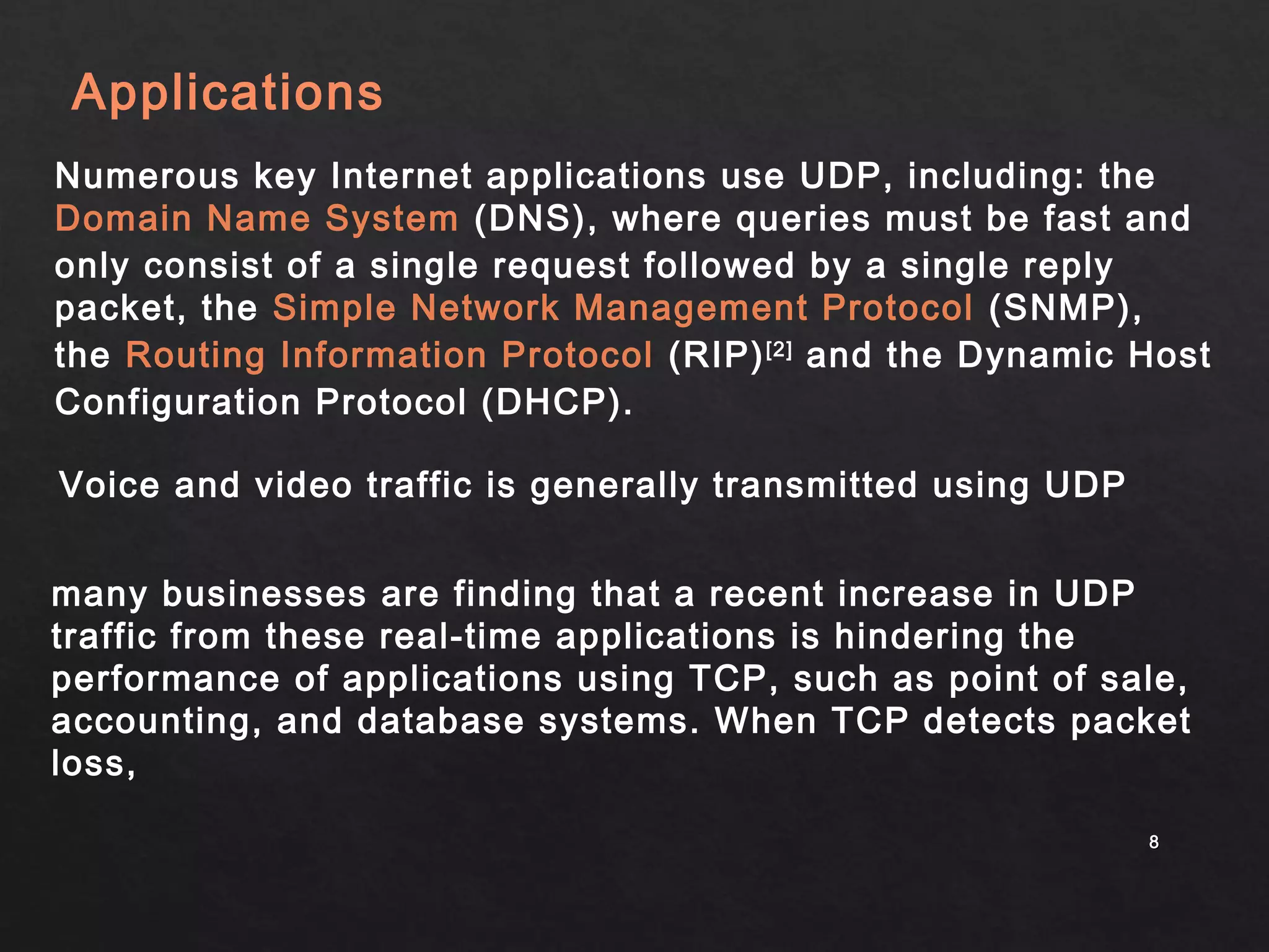 Applications 
Numerous key Internet applications use UDP, including: the 
Domain Name System (DNS), where queries must be fast and 
only consist of a single request followed by a single reply 
packet, the Simple Network Management Protocol (SNMP), 
the Routing Information Protocol (RIP)[2] and the Dynamic Host 
Configuration Protocol (DHCP). 
Voice and video traffic is generally transmitted using UDP 
many businesses are finding that a recent increase in UDP 
traffic from these real-time applications is hindering the 
performance of applications using TCP, such as point of sale, 
accounting, and database systems. When TCP detects packet 
loss, 
88 
 
