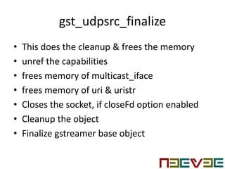 gst_udpsrc_finalize
• This does the cleanup & frees the memory
• unref the capabilities
• frees memory of multicast_iface
• frees memory of uri & uristr
• Closes the socket, if closeFd option enabled
• Cleanup the object
• Finalize gstreamer base object
 