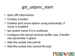 gst_udpsrc_start
• Gets URI information
• Creates a socket
• Enables port reuse option using setsockopt, if
reuse is enabled
• Set socket name if it is multicast
• Configure the kernel receiver buffer size, if buffer-
size parameter is given
• Add the socket into poll fd
• Add the socket into control fd read
 