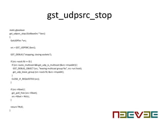 gst_udpsrc_stop
static gboolean
gst_udpsrc_stop (GstBaseSrc * bsrc)
{
GstUDPSrc *src;
src = GST_UDPSRC (bsrc);
GST_DEBUG ("stopping, closing sockets");
if (src->sock.fd >= 0) {
if (src->auto_multicast && gst_udp_is_multicast (&src->myaddr)) {
GST_DEBUG_OBJECT (src, "leaving multicast group %s", src->uri.host);
gst_udp_leave_group (src->sock.fd, &src->myaddr);
}
CLOSE_IF_REQUESTED (src);
}
if (src->fdset) {
gst_poll_free (src->fdset);
src->fdset = NULL;
}
return TRUE;
}
 