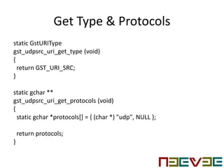 Get Type & Protocols
static GstURIType
gst_udpsrc_uri_get_type (void)
{
return GST_URI_SRC;
}
static gchar **
gst_udpsrc_uri_get_protocols (void)
{
static gchar *protocols[] = { (char *) "udp", NULL };
return protocols;
}
 