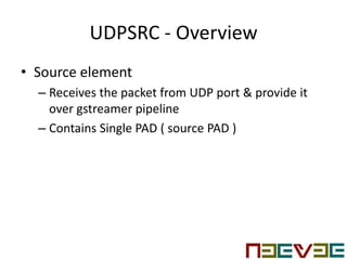 UDPSRC - Overview
• Source element
– Receives the packet from UDP port & provide it
over gstreamer pipeline
– Contains Single PAD ( source PAD )
 