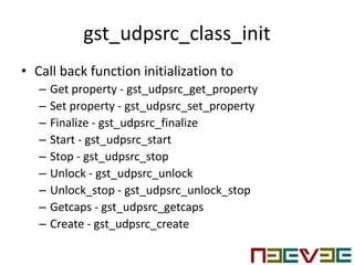 gst_udpsrc_class_init
• Call back function initialization to
– Get property - gst_udpsrc_get_property
– Set property - gst_udpsrc_set_property
– Finalize - gst_udpsrc_finalize
– Start - gst_udpsrc_start
– Stop - gst_udpsrc_stop
– Unlock - gst_udpsrc_unlock
– Unlock_stop - gst_udpsrc_unlock_stop
– Getcaps - gst_udpsrc_getcaps
– Create - gst_udpsrc_create
 