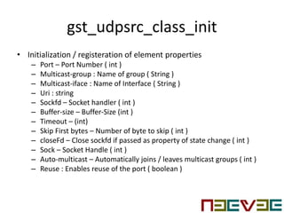 gst_udpsrc_class_init
• Initialization / registeration of element properties
– Port – Port Number ( int )
– Multicast-group : Name of group ( String )
– Multicast-iface : Name of Interface ( String )
– Uri : string
– Sockfd – Socket handler ( int )
– Buffer-size – Buffer-Size (int )
– Timeout – (int)
– Skip First bytes – Number of byte to skip ( int )
– closeFd – Close sockfd if passed as property of state change ( int )
– Sock – Socket Handle ( int )
– Auto-multicast – Automatically joins / leaves multicast groups ( int )
– Reuse : Enables reuse of the port ( boolean )
 