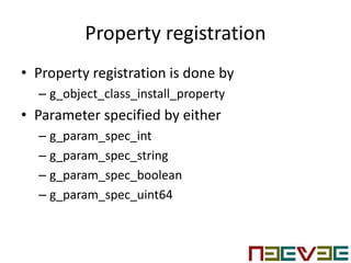 Property registration
• Property registration is done by
– g_object_class_install_property
• Parameter specified by either
– g_param_spec_int
– g_param_spec_string
– g_param_spec_boolean
– g_param_spec_uint64
 