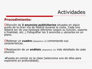 Actividades Procedimiento: Elección de  3 anuncios publicitarios  situados en algún punto de la Gran Vía de Madrid durante la visita. Cada uno deberá ser de una tipología diferente (según su función, soporte o finalidad, etc..) Fotografiar los 3 anuncios y ubicarlos en un plano. Rellenar un  cuadro  (diapositiva 13)  comentando sus características. Realización de un  análisis   (diapositiva 14)  más detallado de cada anuncio. Puesta en común en la clase (selecciona uno de ellos para exponerlo en profundidad). 