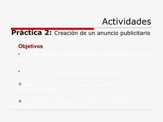 Actividades Práctica 2:  Creación de un anuncio publicitario Objetivos Saber que la intención de la publicidad es vender productos, servicios o ideas. Usar las técnicas persuasivas básicas de la publicidad Aplicar los recursos teóricos y lingüísticos aprendidos en la elaboración del mensaje publicitario. Manejar diversos códigos (verbal, icónico) en la composición y maquetación del anuncio publicitario. 