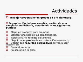Actividades Trabajo cooperativo en grupos (3 o 4 alumnos) Organización del proceso de creación de una campaña publicitaria, atendiendo a los siguientes puntos: Elegir un producto para anunciar. Elaborar una lista de las características. Seleccionar el formato del anuncio. Seguir unas  pautas  de estructuración   (diapositiva 15) . Decidir qué  recursos persuasivos  se van a usar  (diapositiva 16) . Crear el anuncio. Presentarlo a la clase. 
