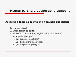 Pautas para la creación de la campaña Aspectos a tener en cuenta en un anuncio publicitario: 1. Impacto visual. 2. Organización del texto. 3. Aspectos comunicativos, lingüísticos y persuasivos: - ¿A quién se dirige? - ¿Qué argumentos utiliza? - ¿Qué tipo de lenguaje utiliza? - ¿Qué respuestas persigue? 