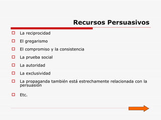 Recursos Persuasivos La reciprocidad  El gregarismo El compromiso y la consistencia La prueba social La autoridad La exclusividad  La propaganda también está estrechamente relacionada con la persuasión Etc. 