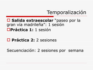 Temporalización Salida extraescolar  “paseo por la gran vía madrileña”: 1 sesión Práctica 1:  1 sesión Práctica 2:  2 sesiones Secuenciación: 2 sesiones por  semana 