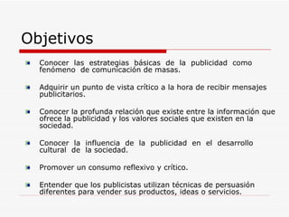 Objetivos Conocer  las  estrategias  básicas  de  la  publicidad  como  fenómeno  de comunicación de masas.  Adquirir un punto de vista crítico a la hora de recibir mensajes publicitarios.  Conocer la profunda relación que existe entre la información que ofrece la publicidad y los valores sociales que existen en la sociedad.  Conocer  la  influencia  de  la  publicidad  en  el  desarrollo  cultural  de  la sociedad.  Promover un consumo reflexivo y crítico.  Entender que los publicistas utilizan técnicas de persuasión diferentes para vender sus productos, ideas o servicios.  