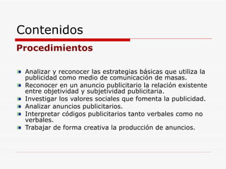 Contenidos Procedimientos Analizar y reconocer las estrategias básicas que utiliza la publicidad como medio de comunicación de masas. Reconocer en un anuncio publicitario la relación existente entre objetividad y subjetividad publicitaria. Investigar los valores sociales que fomenta la publicidad. Analizar anuncios publicitarios. Interpretar códigos publicitarios tanto verbales como no verbales. Trabajar de forma creativa la producción de anuncios. 
