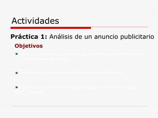 Actividades Práctica 1:  Análisis de un anuncio publicitario Objetivos Conocer las estrategias básicas de la publicidad como fenómeno de comunicación de masas. Ser críticos a la hora de recibir mensaje publicitarios. Saber que la intención de la publicidad es vender productos, ideas, servicios. 