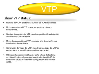 VTP
    show VTP status:
    Número de VLAN existentes: Número de VLAN existentes.

    Modo operativo del VTP: puede ser servidor, cliente o
     transparente.

    Nombre de dominio del VTP: nombre que identifica el dominio
     administrativo para el switch.

    Modo de depuración del VTP: muestra si la depuración está
     habilitada o deshabilitada.

    Generación de Traps del VTP: muestra si las traps del VTP se
     envían hacia la estación de administración de red.

    Última configuración modificada: fecha y hora de la última
     modificación de configuración. Muestra la dirección IP del
     switch que causó el cambio de configuración a la base de
     datos.
 