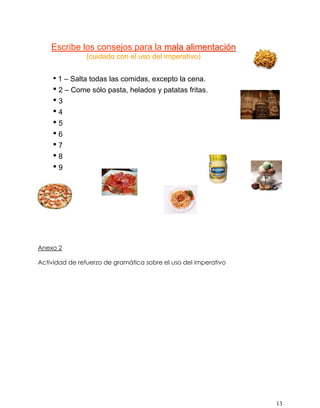 13
Escribe los consejos para la mmaallaa aalliimmeennttaacciióónn
(cuidado con el uso del imperativo)
• 1 – Salta todas las comidas, excepto la cena.
• 2 – Come sólo pasta, helados y patatas fritas.
• 3
• 4
• 5
• 6
• 7
• 8
• 9
•10
 