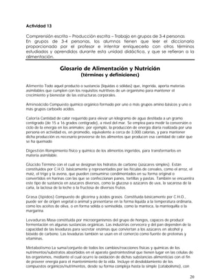 20
Alimento Todo aquel producto o sustancia (líquidas o sólidas) que, ingerida, aporta materias
asimilables que cumplen con los requisitos nutritivos de un organismo para mantener el
crecimiento y bienestar de las estructuras corporales.
Aminoácido Compuesto químico orgánico formado por uno o más grupos amino básicos y uno o
más grupos carboxilo acidos.
Caloría Cantidad de calor requerido para elevar un kilogramo de agua destilada a un gramo
centígrado (de 15 a 16 grados centígrado), a nivel del mar. Se emplea para medir la conversión o
ciclo de la energía en los animales; por ejemplo, la producción de energía diaria realizada por una
persona en actividad es, en promedio, equivalente a cerca de 3,000 calorías, y para mantener
dicha producción es necesario proveerse de los alimentos que producen esa cantidad de calor que
se ha quemado
Digestión Rompimiento físico y químico de los alimentos ingeridos, para transformarlos en
materia asimilable.
Glúcido Término con el cual se designan los hidratos de carbono (azúcares simples). Están
constituidos por C.H.O. básicamente y representados por las féculas de cereales, como el arroz, el
maíz, el trigo y la avena, que pueden consumirse condimentados en su forma original o
convertidos en harinas con las que se confeccionan panes, tortillas y pastas. También se encuentra
este tipo de sustancia en azucares diversos, como la glucosa o azúcares de uva, la sacarosa de la
caña, la lactosa de la leche o la fructosa de diversos frutos.
Grasa (lípidos) Compuesto de glicerina y ácidos grasos. Constituída básicamente por C.H.O.,
puede ser de origen vegetal o animal y presentarse en la forma líquida a la temperatura ordinaria,
como los aceites de oliva, o en forma sólida o semisólida, como la manteca, la mantequilla o la
margarina.
Levaduras Masa constituida por microorganismos del grupo de hongos, capaces de producir
fermentación en algunas sustancias orgánicas. Las industrias cervecera y del pan dependen de la
capacidad de las levaduras para secretar enzimas que conviertan a los azúcares en alcohol y
bióxido de carbono. Las levaduras también se usan en el comercio como fuente de proteínas y
vitaminas.
Metabolismo La suma/conjunto de todos los cambios/reacciones físicas y químicas de los
nutrimentos/substratos absorbidos en el aparato gastrointestinal que tienen lugar en las células de
los organismos, mediante el cual ocurre la oxidación de dichas substancias alimenticias con el fin
de proveer energía para el mantenimiento de la vida. Incluye el desdoblamiento de los
compuestos orgánicos/nutrimentos, desde su forma compleja hasta la simple (catabolismo), con
 