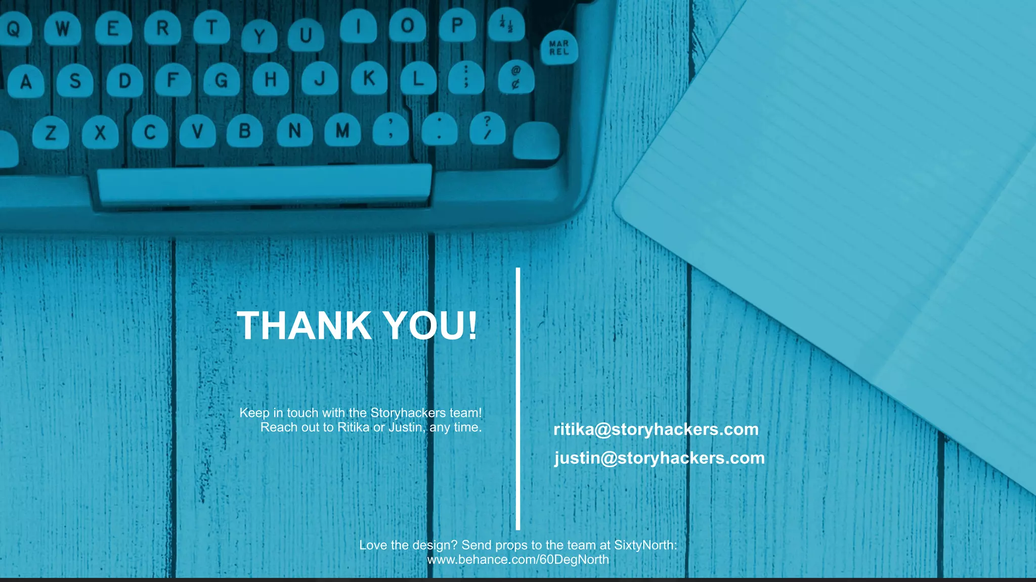 justin@storyhackers.com
ritika@storyhackers.com
THANK YOU!
Keep in touch with the Storyhackers team!
Reach out to Ritika or Justin, any time.
Love the design? Send props to the team at SixtyNorth:
www.behance.com/60DegNorth