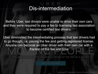 Dis-intermediation
Before Uber, taxi drivers were unable to drive their own cars
and they were required to pay a fee to li...