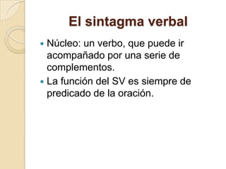 El sintagma verbal
 Núcleo: un verbo, que puede ir
acompañado por una serie de
complementos.
 La función del SV es siempre de
predicado de la oración.
 