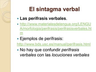 El sintagma verbal
 Las perífrasis verbales.
 http://www.materialesdelengua.org/LENGU
A/morfologia/perifrasis/perifrasisverbales.ht
m
 Ejemplos de perífrasis:
http://www.bds.usc.es/manual/perifrasis.html
 No hay que confundir perífrasis
verbales con las locuciones verbales
 