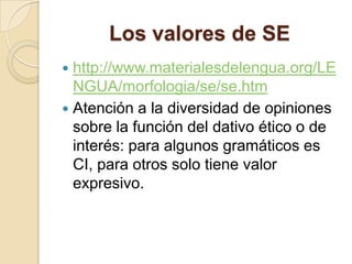Los valores de SE
 http://www.materialesdelengua.org/LE
NGUA/morfologia/se/se.htm
 Atención a la diversidad de opiniones
sobre la función del dativo ético o de
interés: para algunos gramáticos es
CI, para otros solo tiene valor
expresivo.
 