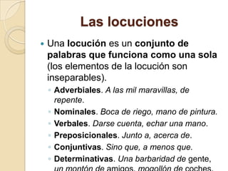 Las locuciones
 Una locución es un conjunto de
palabras que funciona como una sola
(los elementos de la locución son
inseparables).
◦ Adverbiales. A las mil maravillas, de
repente.
◦ Nominales. Boca de riego, mano de pintura.
◦ Verbales. Darse cuenta, echar una mano.
◦ Preposicionales. Junto a, acerca de.
◦ Conjuntivas. Sino que, a menos que.
◦ Determinativas. Una barbaridad de gente,
 