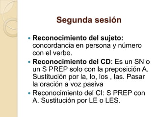 Segunda sesión
 Reconocimiento del sujeto:
concordancia en persona y número
con el verbo.
 Reconocimiento del CD: Es un SN o
un S PREP solo con la preposición A.
Sustitución por la, lo, los , las. Pasar
la oración a voz pasiva
 Reconocimiento del CI: S PREP con
A. Sustitución por LE o LES.
 