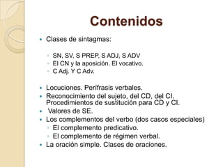 Contenidos
 Clases de sintagmas:
◦ SN, SV, S PREP, S ADJ, S ADV
◦ El CN y la aposición. El vocativo.
◦ C Adj. Y C Adv.
 Locuciones. Perífrasis verbales.
 Reconocimiento del sujeto, del CD, del CI.
Procedimientos de sustitución para CD y CI.
 Valores de SE.
 Los complementos del verbo (dos casos especiales)
◦ El complemento predicativo.
◦ El complemento de régimen verbal.
 La oración simple. Clases de oraciones.
 