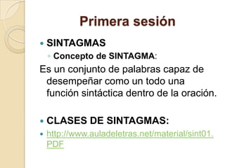 Primera sesión
 SINTAGMAS
◦ Concepto de SINTAGMA:
Es un conjunto de palabras capaz de
desempeñar como un todo una
función sintáctica dentro de la oración.
 CLASES DE SINTAGMAS:
 http://www.auladeletras.net/material/sint01.
PDF
 