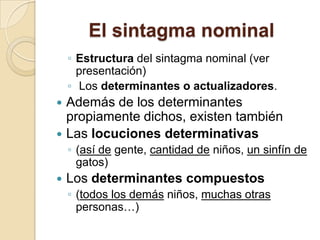 El sintagma nominal
◦ Estructura del sintagma nominal (ver
presentación)
◦ Los determinantes o actualizadores.
 Además de los determinantes
propiamente dichos, existen también
 Las locuciones determinativas
◦ (así de gente, cantidad de niños, un sinfín de
gatos)
 Los determinantes compuestos
◦ (todos los demás niños, muchas otras
personas…)
 