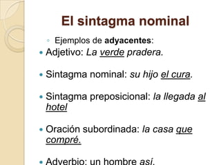 El sintagma nominal
◦ Ejemplos de adyacentes:
 Adjetivo: La verde pradera.
 Sintagma nominal: su hijo el cura.
 Sintagma preposicional: la llegada al
hotel
 Oración subordinada: la casa que
compré.
 