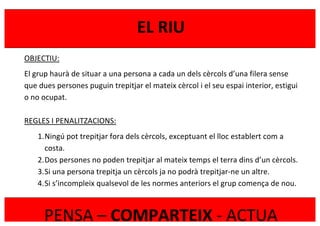 
	
  
EL	
  RIU	
  
PENSA	
  –	
  COMPARTEIX	
  -­‐	
  ACTUA	
  
OBJECTIU:	
  
El	
  grup	
  haurà	
  de	
  situar	
  a	
  una	
  persona	
  a	
  cada	
  un	
  dels	
  cèrcols	
  d’una	
  filera	
  sense	
  
que	
  dues	
  persones	
  puguin	
  trepitjar	
  el	
  mateix	
  cèrcol	
  i	
  el	
  seu	
  espai	
  interior,	
  estigui	
  
o	
  no	
  ocupat.	
  
	
  
REGLES	
  I	
  PENALITZACIONS:	
  
1.Ningú	
  pot	
  trepitjar	
  fora	
  dels	
  cèrcols,	
  exceptuant	
  el	
  lloc	
  establert	
  com	
  a	
  
costa.	
  
2.Dos	
  persones	
  no	
  poden	
  trepitjar	
  al	
  mateix	
  temps	
  el	
  terra	
  dins	
  d’un	
  cèrcols.	
  
3.Si	
  una	
  persona	
  trepitja	
  un	
  cèrcols	
  ja	
  no	
  podrà	
  trepitjar-­‐ne	
  un	
  altre.	
  
4.Si	
  s’incompleix	
  qualsevol	
  de	
  les	
  normes	
  anteriors	
  el	
  grup	
  comença	
  de	
  nou.	
  
	
  
 
