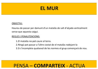  
	
  
EL	
  MUR	
  
PENSA	
  –	
  COMPARTEIX	
  -­‐	
  ACTUA	
  
OBJECTIU:	
  
Haureu	
  de	
  passar	
  per	
  damunt	
  d’un	
  matalàs	
  de	
  salt	
  d’alçada	
  verticalment	
  
sense	
  que	
  aquesta	
  caigui.	
  
REGLES	
  I	
  PENALITZACIONS:	
  
1.El	
  matalàs	
  no	
  pot	
  caure	
  al	
  terra.	
  
2.Ningú	
  pot	
  passar	
  a	
  l’altre	
  costat	
  de	
  el	
  matalàs	
  rodejant-­‐la	
  
3.Si	
  s’incompleix	
  qualsevol	
  de	
  les	
  normes	
  el	
  grup	
  començarà	
  de	
  nou.	
  
	
  
 