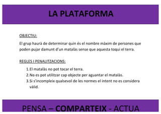  
	
  
LA	
  PLATAFORMA	
  
PENSA	
  –	
  COMPARTEIX	
  -­‐	
  ACTUA	
  
OBJECTIU:	
  
El	
  grup	
  haurà	
  de	
  determinar	
  quin	
  és	
  el	
  nombre	
  màxim	
  de	
  persones	
  que	
  
poden	
  pujar	
  damunt	
  d’un	
  matalàs	
  sense	
  que	
  aquesta	
  toqui	
  el	
  terra.	
  
	
  
REGLES	
  I	
  PENALITZACIONS:	
  
1.El	
  matalàs	
  no	
  pot	
  tocar	
  el	
  terra.	
  
2.No	
  es	
  pot	
  utilitzar	
  cap	
  objecte	
  per	
  aguantar	
  el	
  matalàs.	
  
3.Si	
  s’incompleix	
  qualsevol	
  de	
  les	
  normes	
  el	
  intent	
  no	
  es	
  considera	
  
vàlid.	
  
	
  
 