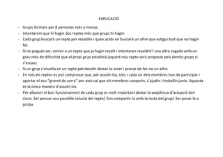  
EXPLICACIÖ	
  
-­‐ Grups	
  formats	
  per	
  8	
  persones	
  més	
  o	
  menys.	
  
-­‐ Intentarem	
  que	
  hi	
  hagin	
  dos	
  reptes	
  més	
  que	
  grups	
  hi	
  hagin.	
  
-­‐ Cada	
  grup	
  buscarà	
  un	
  repte	
  per	
  resoldre	
  i	
  quan	
  acabi	
  en	
  buscarà	
  un	
  altre	
  que	
  estigui	
  buit	
  que	
  no	
  hagin	
  
fet.	
  
-­‐ Si	
  no	
  pogués	
  ser,	
  aniran	
  a	
  un	
  repte	
  que	
  ja	
  hagin	
  resolt	
  i	
  intentaran	
  resoldre’l	
  una	
  altre	
  vegada	
  amb	
  un	
  
grau	
  més	
  de	
  dificultat	
  que	
  el	
  propi	
  grup	
  establirà	
  (aquest	
  nou	
  repte	
  serà	
  proposat	
  pels	
  demés	
  grups	
  si	
  
s’escau).	
  
-­‐ Si	
  un	
  grup	
  s’encalla	
  en	
  un	
  repte	
  pot	
  decidir	
  deixar-­‐lo	
  estar	
  i	
  provar	
  de	
  fer-­‐ne	
  un	
  altre.	
  
-­‐ En	
  tots	
  els	
  reptes	
  es	
  pot	
  comprovar	
  que,	
  per	
  assolir-­‐los,	
  tots	
  i	
  cada	
  un	
  dels	
  membres	
  han	
  de	
  participar	
  i	
  
aportar	
  el	
  seu	
  “granet	
  de	
  sorra”	
  per	
  això	
  cal	
  que	
  els	
  membres	
  cooperin,	
  s’ajudin	
  i	
  treballin	
  junts.	
  Aquesta	
  
és	
  la	
  única	
  manera	
  d’assolir-­‐los.	
  
-­‐ Per	
  afavorir	
  el	
  bon	
  funcionament	
  de	
  cada	
  grup	
  es	
  molt	
  important	
  deixar	
  la	
  seqüència	
  d’actuació	
  ben	
  
clara:	
  1er	
  pensar	
  una	
  possible	
  solució	
  del	
  repte/	
  2on	
  compartir-­‐la	
  amb	
  la	
  resta	
  del	
  grup/	
  3er	
  posar-­‐la	
  a	
  
proba.	
  
	
  
	
  
 