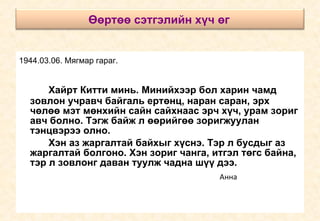 1944.03.06. Мягмар гараг.   Хайрт Китти минь. Минийхээр бол харин чамд зовлон учравч байгаль ертөнц, наран саран, эрх чөлөө мэт мөнхийн сайн сайхнаас эрч хүч, урам зориг авч болно. Тэгж байж л өөрийгөө зоригжуулан тэнцвэрээ олно.  Хэн аз жаргалтай байхыг хүснэ. Тэр л бусдыг аз жаргалтай болгоно. Хэн зориг чанга, итгэл төгс байна, тэр л зовлонг даван туулж чадна шүү дээ.   Анна Өөртөө сэтгэлийн хүч өг   