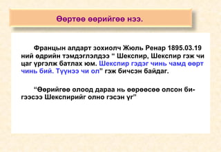 Францын алдарт зохиолч Жюль Ренар 1895.03.19 ний өдрийн тэмдэглэлдээ “ Шекспир, Шекспир гэж чи цаг үргэлж батлах юм.  Шекспир гэдэг чинь чамд өөрт чинь бий. Түүнээ чи ол ” гэж бичсэн байдаг. “ Өөрийгөө олоод дараа нь өөрөөсөө олсон би-гээсээ Шекспирийг олно гэсэн үг” Өөртөө өөрийгөө нээ.   