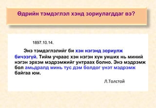 1897.10.14.   Энэ тэмдэглэлийг би  хэн нэгэнд зориулж бичээгүй.  Тийм учраас хэн нэгэн хүн унших нь миний нэгэн эрхэм мэдрэмжийг унтраах болно. Энэ мэдрэмж бол  амьдралд минь тус дэм болдог үнэт мэдрэмж  байгаа юм.   Л.Толстой Өдрийн тэмдэглэл хэнд зориулагддаг вэ?   