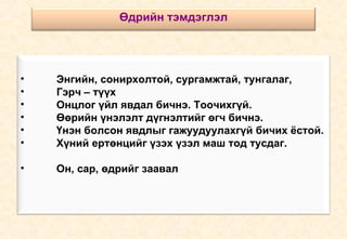 Энгийн, сонирхолтой, сургамжтай, тунгалаг, Гэрч – түүх Онцлог үйл явдал бичнэ. Тоочихгүй. Өөрийн үнэлэлт дүгнэлтийг өгч бичнэ. Үнэн болсон явдлыг гажуудуулахгүй бичих ёстой. Хүний ертөнцийг үзэх үзэл маш тод тусдаг.  Он, сар, өдрийг заавал  Өдрийн тэмдэглэл 