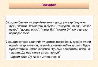 Захидал бичигч нь өөрийгөө ямагт дорд аясаар “өчүүхэн дүү”, “жанжин хэмээгдэх өчүүхэн”, “өчүүхэн нөхөд”, “мөхөс нөхөр”, “доорд эхнэр”, “тэнэг би”, “молхи би” гэх зэргээр нэрлэдэг ажээ. Захидал хүлээн авагчийг хүндэтгэх нэгэн ёс нь тухайн хүний нэрийг үеэр товчлон, түүнийхээ өмнө албан тушаал буюу хүндэтгэлийн чимэг хэрэглэн “туйлын өршөөлтэй сайд Го түшмэл, Да нар танаа амрыг эрмүй” “ Эрхэм сайд Ду-гийн амгаланг эрнэ” Захидал 