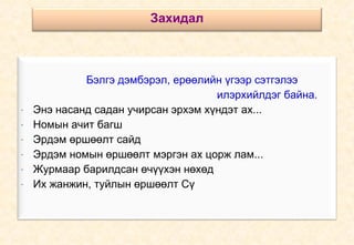 Бэлгэ дэмбэрэл, ерөөлийн үгээр сэтгэлээ  илэрхийлдэг байна. Энэ насанд садан учирсан эрхэм хүндэт ах... Номын ачит багш  Эрдэм өршөөлт сайд Эрдэм номын өршөөлт мэргэн ах цорж лам... Журмаар барилдсан өчүүхэн нөхөд Их жанжин, туйлын өршөөлт Сү Захидал 