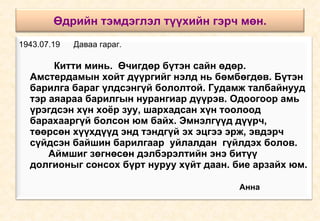 Өдрийн тэмдэглэл түүхийн гэрч мөн. 1943.07.19  Даваа гараг.     Китти минь.  Өчигдөр бүтэн сайн өдөр. Амстердамын хойт дүүргийг нэлд нь бөмбөгдөв. Бүтэн барилга бараг үлдсэнгүй бололтой. Гудамж талбайнууд тэр аяараа барилгын нурангиар дүүрэв. Одоогоор амь үрэгдсэн хүн хоёр зуу, шархадсан хүн тоолоод барахааргүй болсон юм байх. Эмнэлгүүд дүүрч, төөрсөн хүүхдүүд энд тэндгүй эх эцгээ эрж, эвдэрч сүйдсэн байшин барилгаар  уйлалдан  гүйлдэх болов.  Аймшиг зөгнөсөн дэлбэрэлтийн энэ битүү долгионыг сонсох бүрт нуруу хүйт даан. бие арзайх юм.  Анна 