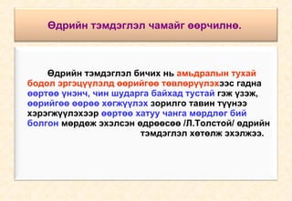 Өдрийн тэмдэглэл чамайг өөрчилнө.   Өдрийн тэмдэглэл бичих нь  амьдралын тухай  бодол эргэцүүлэлд өөрийгөө төвлөрүүлэх ээс гадна  өөртөө үнэнч, чин шударга байхад тустай   гэж үзэж,  өөрийгөө өөрөө хөгжүүлэх  зорилго тавин түүнээ  хэрэгжүүлэхээр  өөртөө хатуу чанга мөрдлөг бий  болгон  мөрдөж эхэлсэн өдрөөсөө /Л.Толстой/ өдрийн  тэмдэглэл хөтөлж эхэлжээ. 