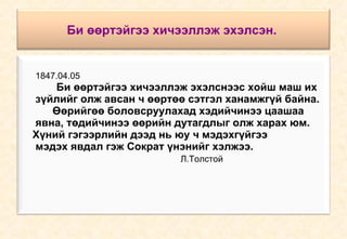 Би өөртэйгээ хичээллэж эхэлсэн.   1847.04.05 Би өөртэйгээ хичээллэж эхэлснээс хойш маш их  зүйлийг олж авсан ч өөртөө сэтгэл ханамжгүй байна.  Өөрийгөө боловсруулахад хэдийчинээ цаашаа  явна, төдийчинээ өөрийн дутагдлыг олж харах юм.  Хүний гэгээрлийн дээд нь юу ч мэдэхгүйгээ  мэдэх явдал гэж Сократ үнэнийг хэлжээ. Л.Толстой 